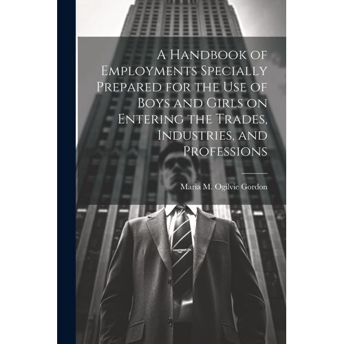 A Handbook Of Employments Specially Prepared For The Use Of Boys And Girls On Entering The Trades, Industries, And Professions