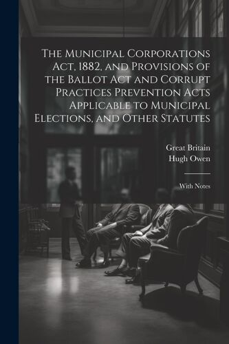 The Municipal Corporations Act, 1882, And Provisions Of The Ballot Act And Corrupt Practices Prevention Acts Applicable To Municipal Elections, And Ot