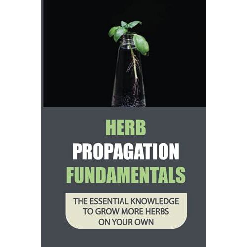 Herb Propagation Fundamentals: The Essential Knowledge To Grow More Herbs On Your Own: The Process Of Propagating Herbs