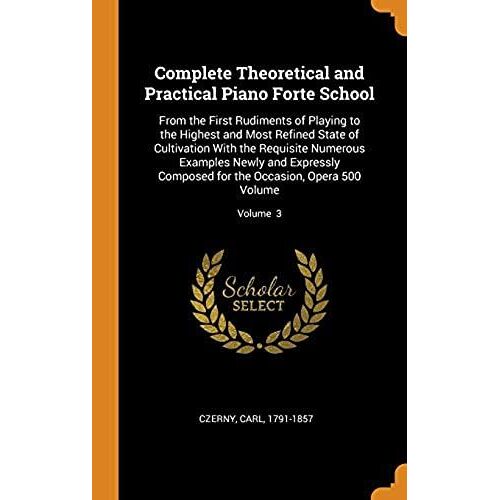 Complete Theoretical And Practical Piano Forte School: From The First Rudiments Of Playing To The Highest And Most Refined State Of Cultivation With The Requisite Numerous Examples Newly And Expressly