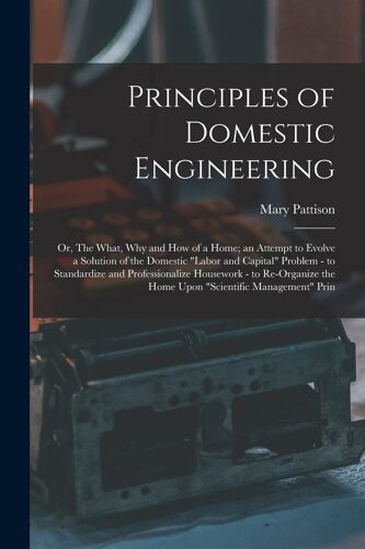 Principles Of Domestic Engineering; Or, The What, Why And How Of A Home; An Attempt To Evolve A Solution Of The Domestic "Labor And Capital" Problem -