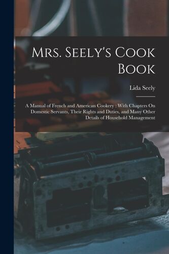 Mrs. Seely's Cook Book: A Manual Of French And American Cookery: With Chapters On Domestic Servants, Their Rights And Duties, And Many Other D