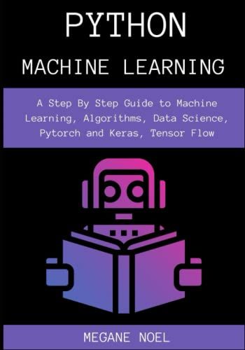 Python Machine Learning: A Step By Step Guide To Machine Learning, Algorithms, Data Science, Pytorch And Keras, Tensor Flow