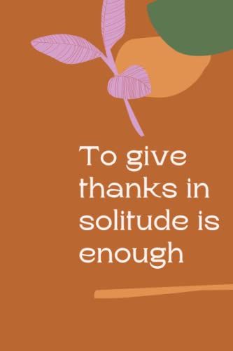 To Give Thanks In Solitude Is Enough: Best Thanksgiving Quotation Journal Or Diary As Gift For Christmas Day, Thanksgiving Day, Appreciation Day, Happy New Year, Birthday, Anniversary, Valentine.