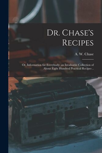 Dr. Chase's Recipes; Or, Information For Everybody: An Invaluable Collection Of About Eight Hundred Practical Recipes ..