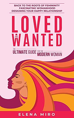 Loved And Wanted: The Ultimate Guide For The Modern Woman: Back To The Roots Of Femininity, Fascinating Womanhood, Designing Your Happy Relationship