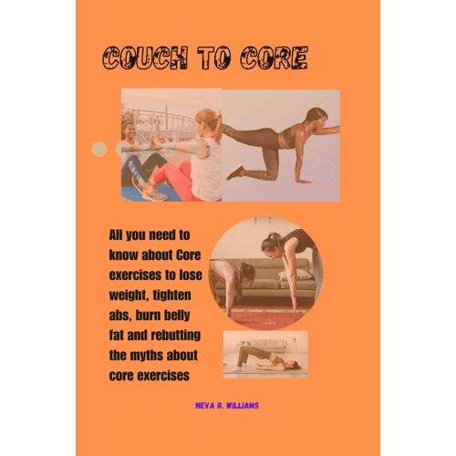 Couch To Core: All You Need To Know About Core Exercises To Lose Weight, Tighten Abs, Relieve Back Pain And Rebutting The Myths About Core Exercises