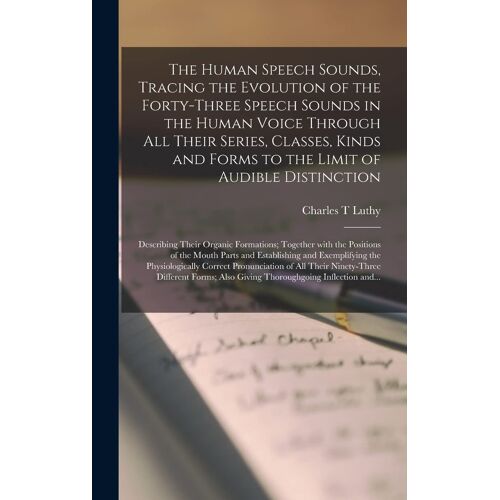 The Human Speech Sounds, Tracing The Evolution Of The Forty-Three Speech Sounds In The Human Voice Through All Their Series, Classes, Kinds And Forms To The Limit Of Audible Distinction; Describing Their Organic Formations; Together With The Positions...