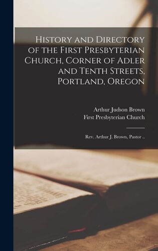 History And Directory Of The First Presbyterian Church, Corner Of Adler And Tenth Streets, Portland, Oregon: Rev. Arthur J. Brown, Pastor ..