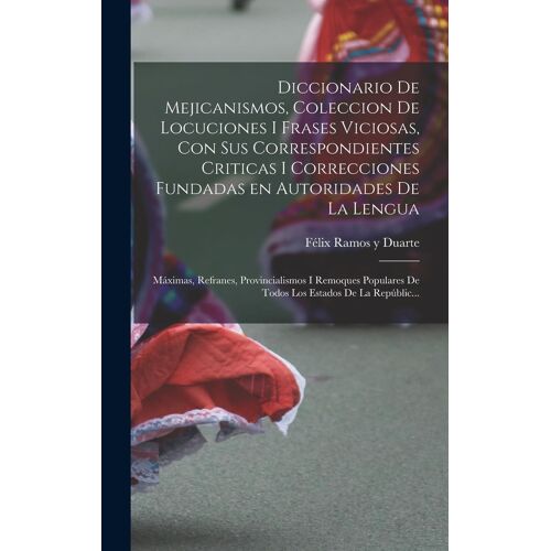 Diccionario De Mejicanismos, Coleccion De Locuciones I Frases Viciosas, Con Sus Correspondientes Criticas I Correcciones Fundadas En Autoridades De La Lengua; Máximas, Refranes, Provincialismos I Remoques Populares De Todos Los Estados De La Repúblic...