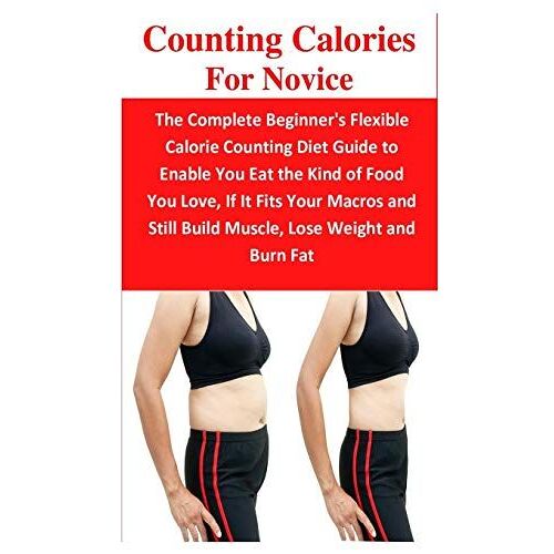 Counting Calories For Novice: The Complete Beginner's Flexible Calorie Counting Diet Guide To Enable You Eat The Kind Of Food You Love, If It Fits Your Macros And Still Build Muscle, Lose Weight