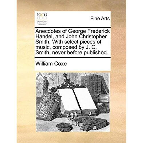 Anecdotes Of George Frederick Handel, And John Christopher Smith. With Select Pieces Of Music, Composed By J. C. Smith, Never Before Published.