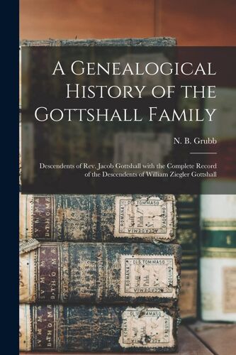 A Genealogical History Of The Gottshall Family: Descendents Of Rev. Jacob Gottshall With The Complete Record Of The Descendents Of William Ziegler Got