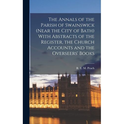 The Annals Of The Parish Of Swainswick (Near The City Of Bath) With Abstracts Of The Register, The Church Accounts And The Overseers' Books