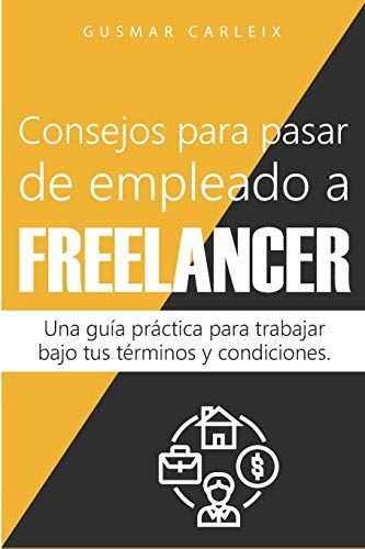 Consejos Para Pasar De Empleado A Freelancer: Una Guía Práctica Para Trabajar Bajo Tus Términos Y Condiciones (Emprendimiento)