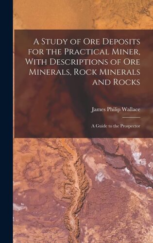 A Study Of Ore Deposits For The Practical Miner, With Descriptions Of Ore Minerals, Rock Minerals And Rocks; A Guide To The Prospector