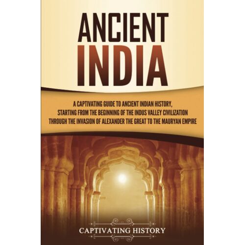 Ancient India: A Captivating Guide To Ancient Indian History, Starting From The Beginning Of The Indus Valley Civilization Through The Invasion Of Alexander The Great To The Mauryan Empire