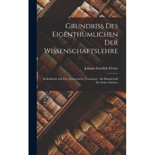 Grundriss Des Eigenthuemlichen Der Wissenschaftslehre: In Rueksicht Auf Das Theoretische Vermoegen: Als Handschrift Fuer Seine Zuhoerer