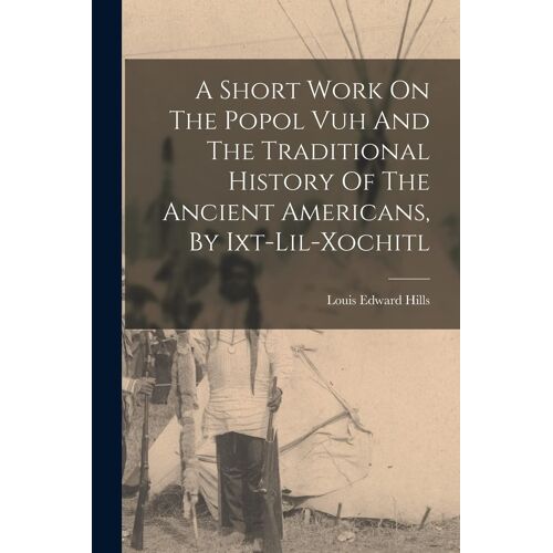 A Short Work On The Popol Vuh And The Traditional History Of The Ancient Americans, By Ixt-Lil-Xochitl