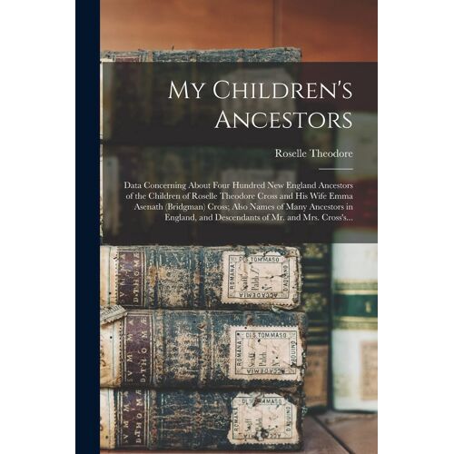My Children's Ancestors; Data Concerning About Four Hundred New England Ancestors Of The Children Of Roselle Theodore Cross And His Wife Emma Asenath