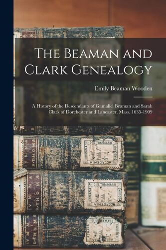 The Beaman And Clark Genealogy: A History Of The Descendants Of Gamaliel Beaman And Sarah Clark Of Dorchester And Lancaster, Mass. 1635-1909