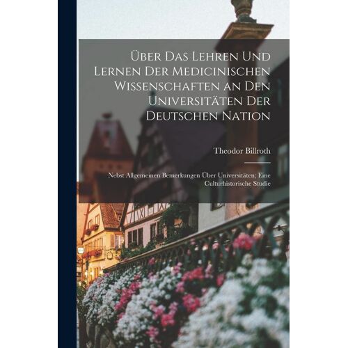 Ueber Das Lehren Und Lernen Der Medicinischen Wissenschaften An Den Universitaeten Der Deutschen Nation: Nebst Allgemeinen Bemerkungen Ueber Universitaeten; Eine Culturhistorische Studie