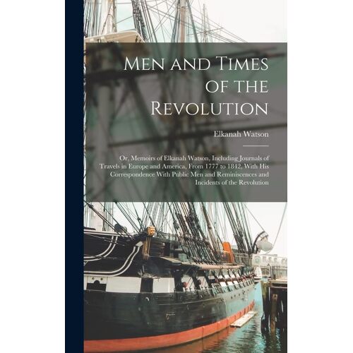 Men And Times Of The Revolution; Or, Memoirs Of Elkanah Watson, Including Journals Of Travels In Europe And America, From 1777 To 1842, With His Corre