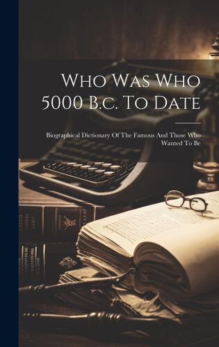 Who Was Who 5000 B.C. To Date: Biographical Dictionary Of The Famous And Those Who Wanted To Be