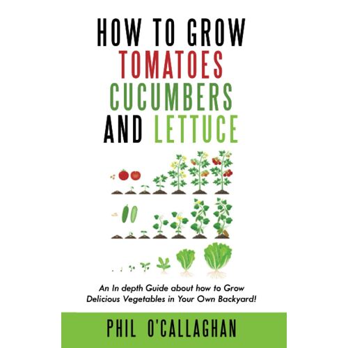 How To Grow Tomatoes Cucumbers And Lettuce: An In Depth Guide About How To Grow Delicious Vegetables In Your Own Backyard!