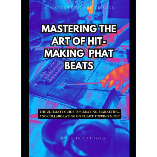 Mastering The Art Of Hit-Making Phat Beats: The Ultimate Guide To Creating, Marketing, And Collaborating On Chart-Topping Music