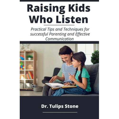 Raising Kids Who Listen: Practical Tips And Techniques For Successful Parenting And Effective Communication