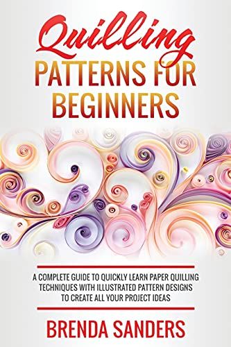 Quilling Patterns For Beginners: A Complete Guide To Quickly Learn Paper Quilling Techniques With Illustrated Pattern Designs To Create All Your Project Ideas