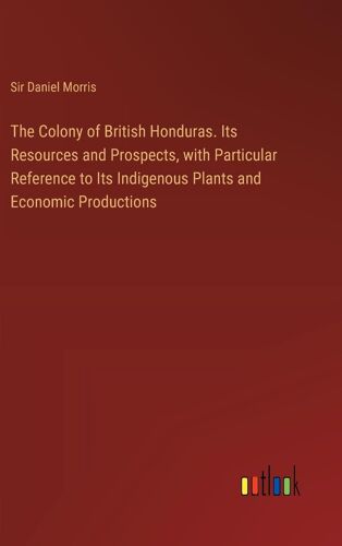 The Colony Of British Honduras. Its Resources And Prospects, With Particular Reference To Its Indigenous Plants And Economic Productions