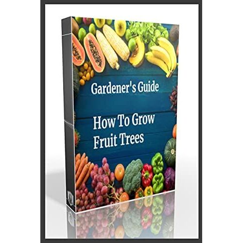 Gardener's Guide How To Grow Fruit Trees: How To Cultivate Fruit Trees, How To Create New Plants, Peaches, Citrus, Plums, Pears, Apples : How To Grow Them, Guide To Maintaining A Healthy Garden, Plant