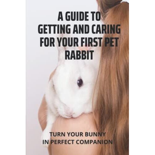 A Guide To Getting And Caring For Your First Pet Rabbit: Turn Your Bunny In Perfect Companion