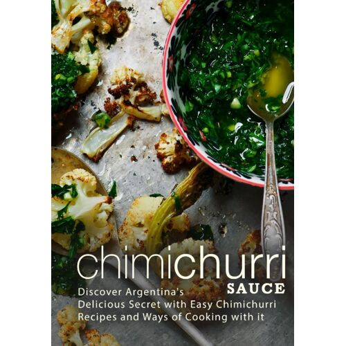 Chimichurri Sauce: Discover Argentina's Delicious Secret With Easy Chimichurri Recipes And Ways Of Cooking With It (2nd Edition)