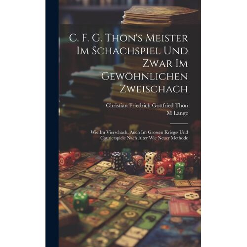 C. F. G. Thon's Meister Im Schachspiel Und Zwar Im Gewöhnlichen Zweischach: Wie Im Vierschach, Auch Im Grossen Kriegs- Und Courierspiele Nach Alter Wie Neuer Methode