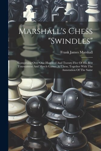 Marshall's Chess "Swindles": Comprising Over One Hundred And Twenty-Five Of His Best Tournament And Match Games At Chess, Together With The Annotat