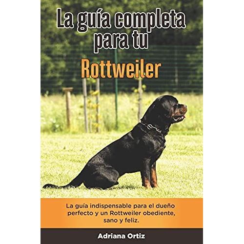 La Guía Completa Para Tu Rottweiler: La Guía Indispensable Para El Dueño Perfecto Y Un Rottweiler Obediente, Sano Y Feliz.