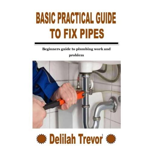 Basic Practical Guide To Fix Pipes: Beginners Guide To Plumbing Work And Problem