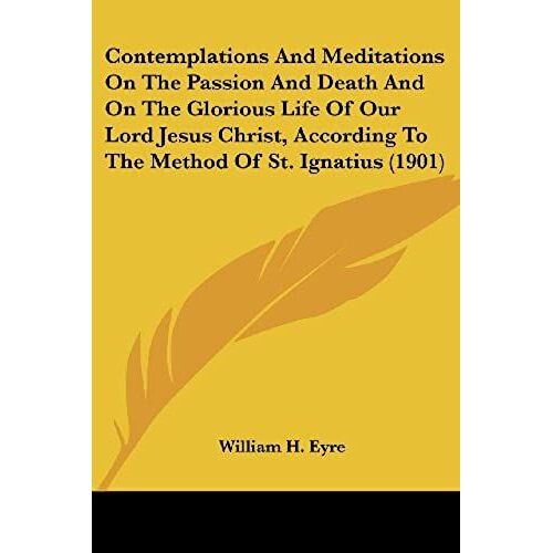 Contemplations And Meditations On The Passion And Death And On The Glorious Life Of Our Lord Jesus Christ, According To The Method Of St. Ignatius
