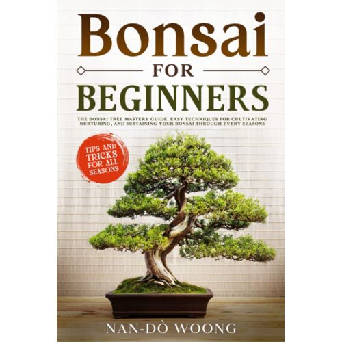 Bonsai For Beginners: The Bonsai Tree Mastery Guide. Easy Techniques For Cultivating, Nurturing, And Sustaining Your Bonsai Through Every Season.