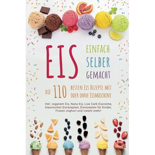 Eis Selber Machen - Die 110 Besten Eis Rezepte: Inkl. Veganem Eis, Nana Eis, Low Carb Eiscreme, Klassischen Eisrezepten, Eisrezepten Für Kinder, Frozen Joghurt Und Vielem Mehr!