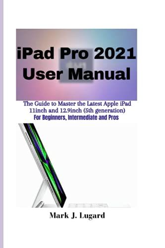 Ipad Pro 2021 User Manual: The Guide To Master The Latest Apple Ipad Pro 2021 11inch And 12.9inch (5th Generation) For Beginners, Intermediate And Pros