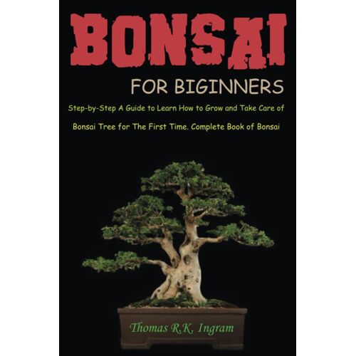 Bonsai For Beginners: Step-By-Step A Guide To Learn How To Grow And Take Care Of Bonsai Tree For The First Time. Complete Book Of Bonsai