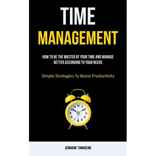 Time Management: How To Be The Master Of Your Time And Manage Better According To Your Needs (Simple Strategies To Boost Productivity)