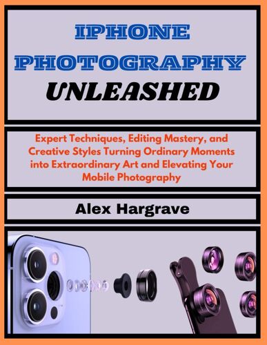 Iphone Photography Unleashed: Expert Techniques, Editing Mastery, And Creative Styles Turning Ordinary Moments Into Extraordinary Art And Elevating Your Mobile Photography