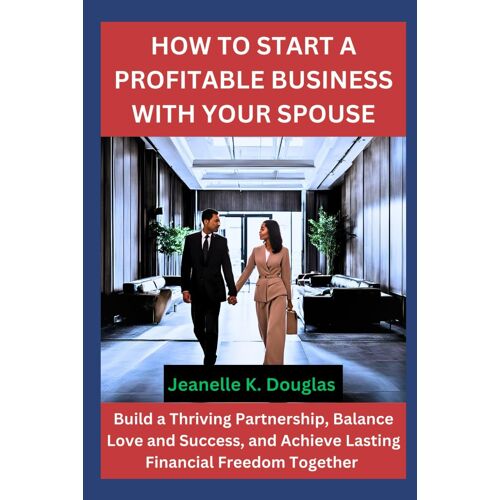 How To Start A Profitable Business With Your Spouse: Build A Thriving Partnership, Balance Love And Success, And Achieve Lasting Financial Freedom Together