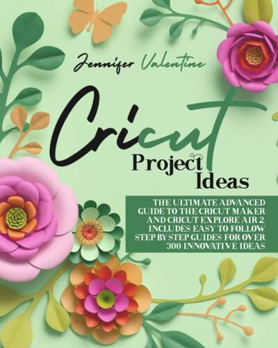 Cricut Project Ideas: The Ultimate Advanced Guide To The Cricut Maker And Cricut Explore Air 2. Includes Easy To Follow Step-Bystep Guides For Over 300 Innovative Ideas