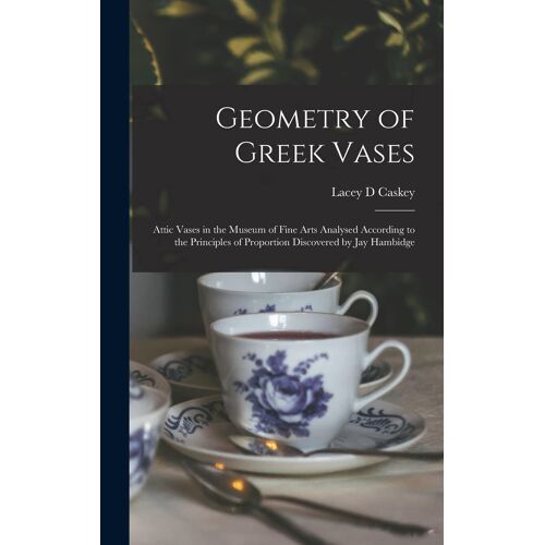 Geometry Of Greek Vases; Attic Vases In The Museum Of Fine Arts Analysed According To The Principles Of Proportion Discovered By Jay Hambidge